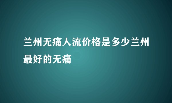 兰州无痛人流价格是多少兰州最好的无痛