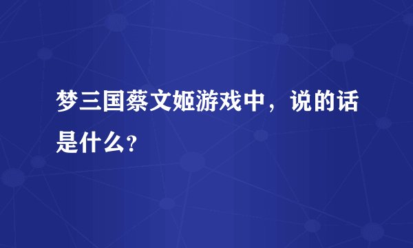 梦三国蔡文姬游戏中，说的话是什么？