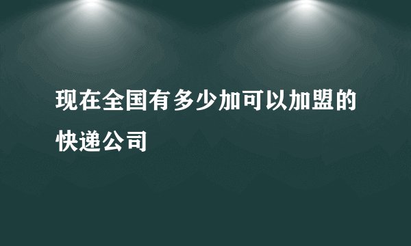 现在全国有多少加可以加盟的快递公司