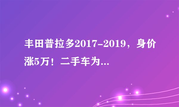 丰田普拉多2017-2019，身价涨5万！二手车为何成了“理财产品”？