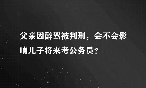 父亲因醉驾被判刑，会不会影响儿子将来考公务员？
