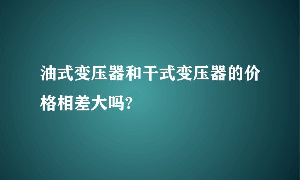 油式变压器和干式变压器的价格相差大吗?