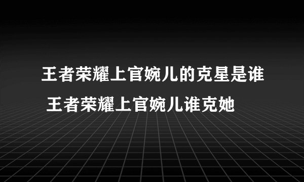 王者荣耀上官婉儿的克星是谁 王者荣耀上官婉儿谁克她