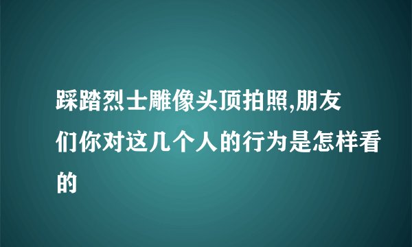 踩踏烈士雕像头顶拍照,朋友们你对这几个人的行为是怎样看的