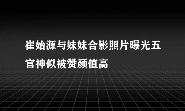 崔始源与妹妹合影照片曝光五官神似被赞颜值高