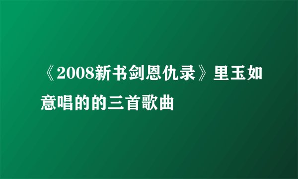 《2008新书剑恩仇录》里玉如意唱的的三首歌曲