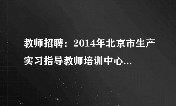 教师招聘：2014年北京市生产实习指导教师培训中心招聘15人公告