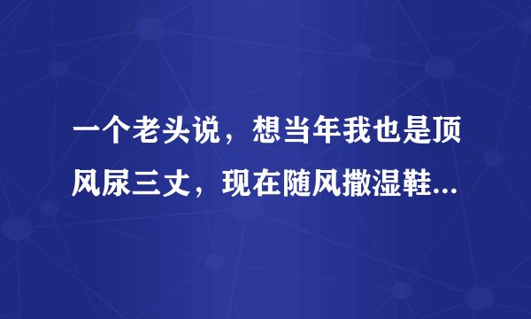 一个老头说，想当年我也是顶风尿三丈，现在随风撒湿鞋[捂脸]