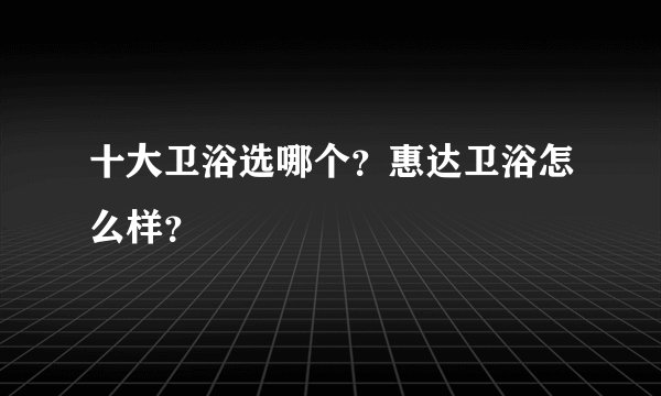 十大卫浴选哪个？惠达卫浴怎么样？