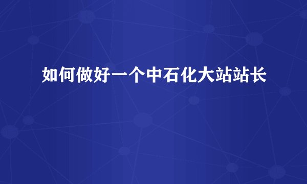 如何做好一个中石化大站站长