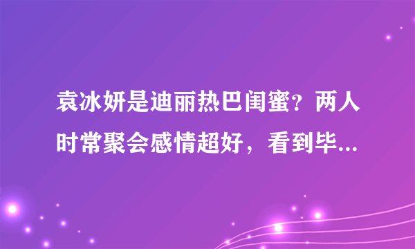 袁冰妍是迪丽热巴闺蜜？两人时常聚会感情超好，看到毕业照我酸了