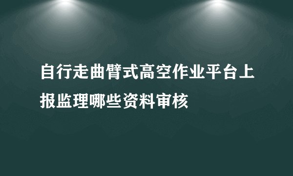 自行走曲臂式高空作业平台上报监理哪些资料审核