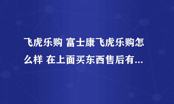 飞虎乐购 富士康飞虎乐购怎么样 在上面买东西售后有保证么?