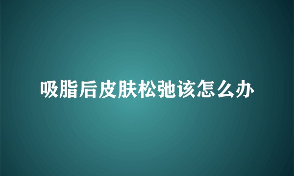 吸脂后皮肤松弛该怎么办