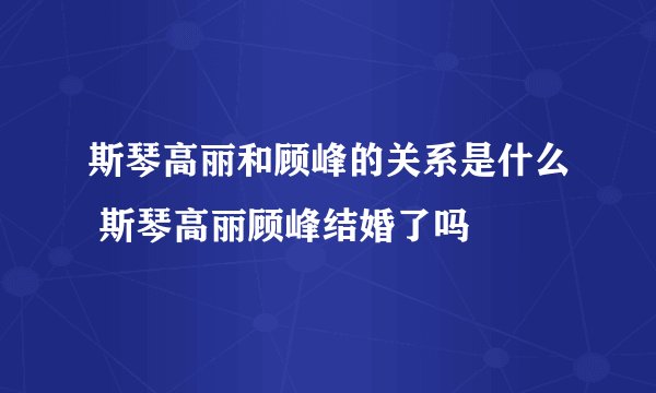 斯琴高丽和顾峰的关系是什么 斯琴高丽顾峰结婚了吗