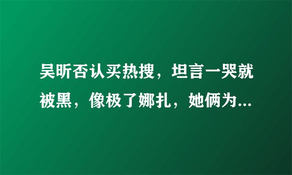 吴昕否认买热搜，坦言一哭就被黑，像极了娜扎，她俩为啥总被黑？
