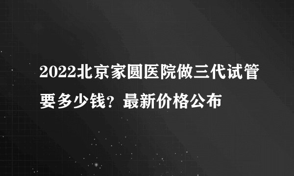 2022北京家圆医院做三代试管要多少钱?最新价格公布
