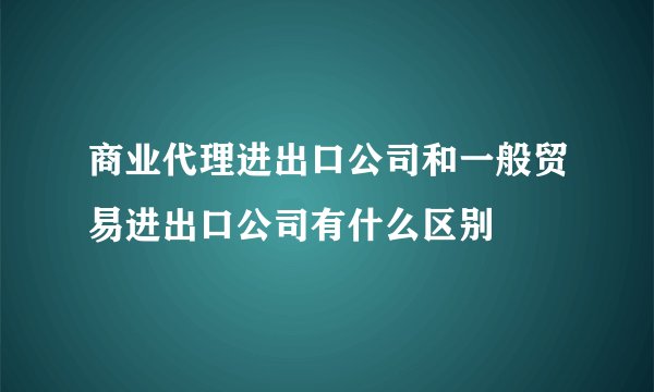 商业代理进出口公司和一般贸易进出口公司有什么区别