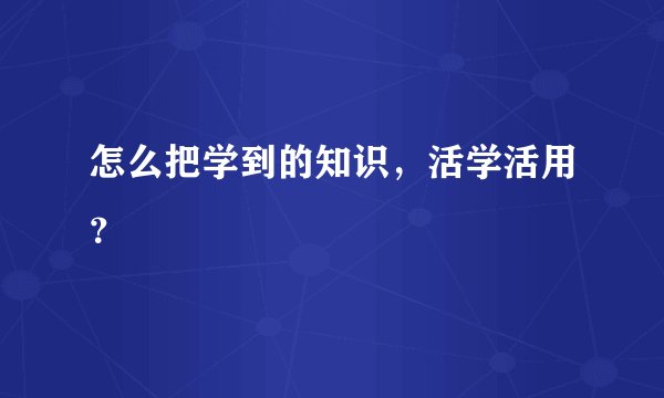 怎么把学到的知识，活学活用？