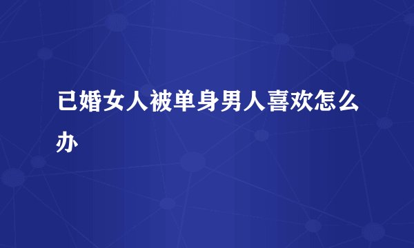 已婚女人被单身男人喜欢怎么办
