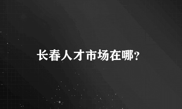 长春人才市场在哪？