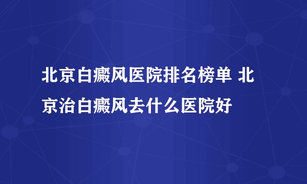 北京白癜风医院排名榜单 北京治白癜风去什么医院好