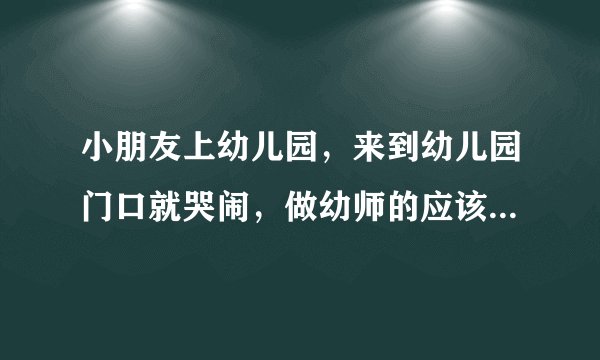 小朋友上幼儿园，来到幼儿园门口就哭闹，做幼师的应该怎么办？