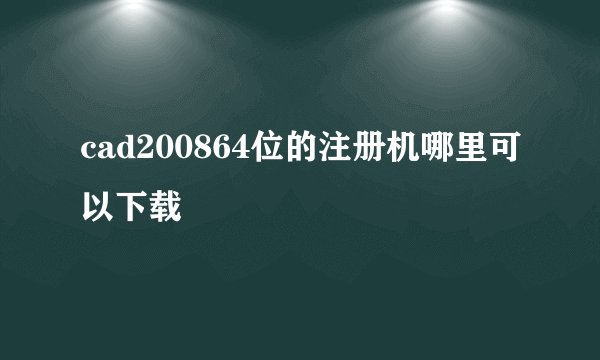 cad200864位的注册机哪里可以下载