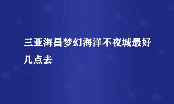 三亚海昌梦幻海洋不夜城最好几点去