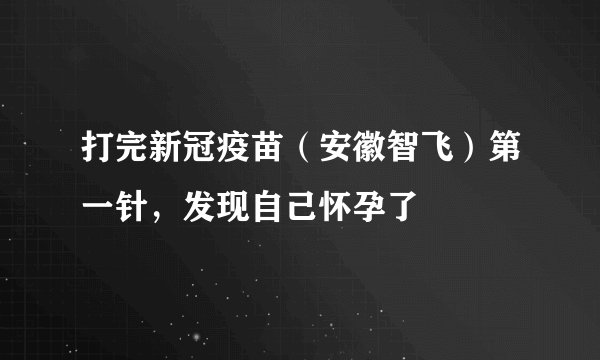 打完新冠疫苗（安徽智飞）第一针，发现自己怀孕了