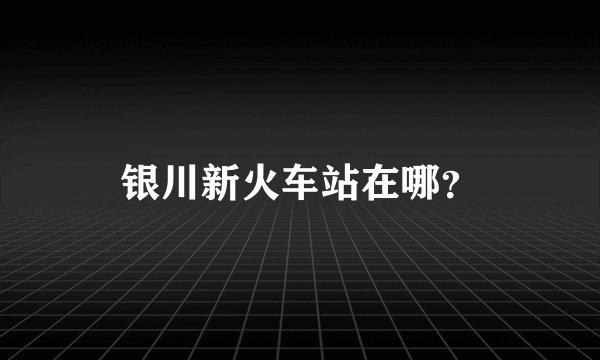 银川新火车站在哪？