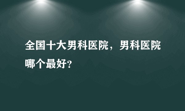 全国十大男科医院,男科医院哪个最好?