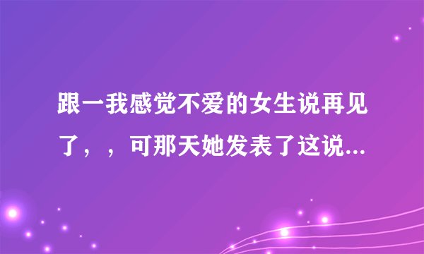 跟一我感觉不爱的女生说再见了，，可那天她发表了这说说，，我表示我看不懂，，求解释