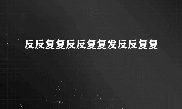反反复复反反复复发反反复复