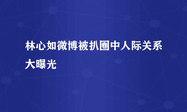 林心如微博被扒圈中人际关系大曝光