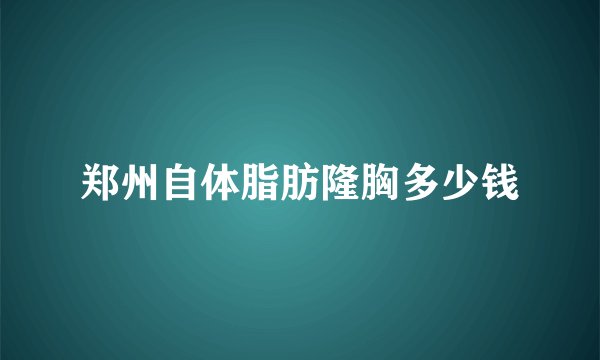 郑州自体脂肪隆胸多少钱