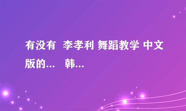 有没有  李孝利 舞蹈教学 中文版的...   韩文的听不懂...~~    谢谢了