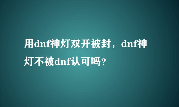 用dnf神灯双开被封，dnf神灯不被dnf认可吗？