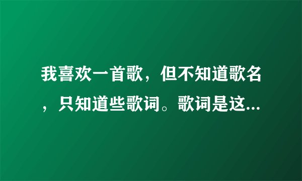 我喜欢一首歌,但不知道歌名,只知道些歌词。歌词是这样的:你就是我最爱的人,相爱的不爱的都是缘分,...