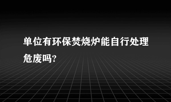 单位有环保焚烧炉能自行处理危废吗?