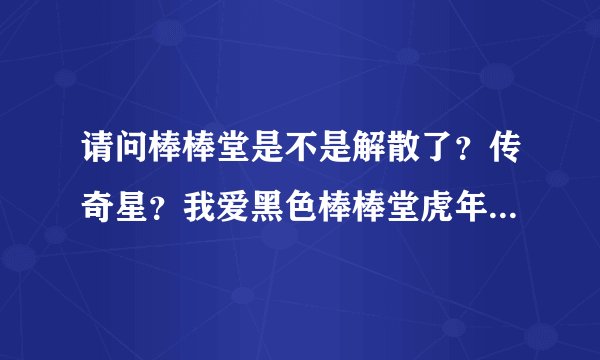 请问棒棒堂是不是解散了？传奇星？我爱黑色棒棒堂虎年特别版的小桀?