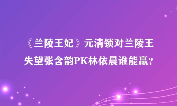 《兰陵王妃》元清锁对兰陵王失望张含韵PK林依晨谁能赢？