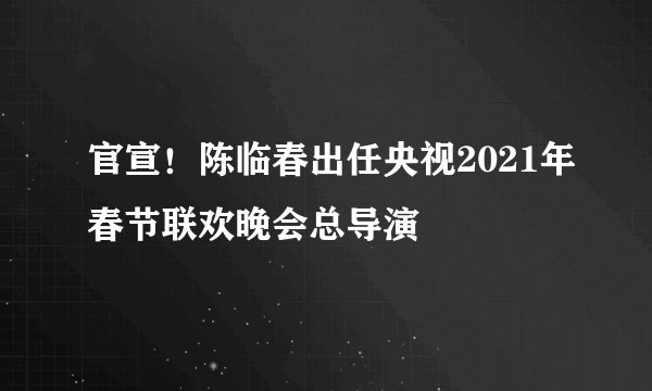 官宣！陈临春出任央视2021年春节联欢晚会总导演