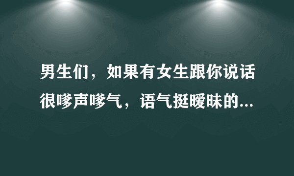 男生们，如果有女生跟你说话很嗲声嗲气，语气挺暧昧的，你们会怎么想？