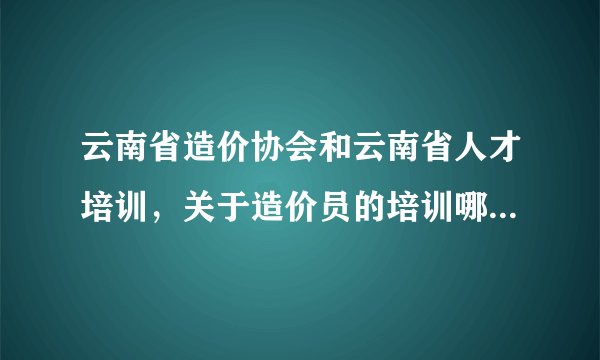 云南省造价协会和云南省人才培训,关于造价员的培训哪家好一点?