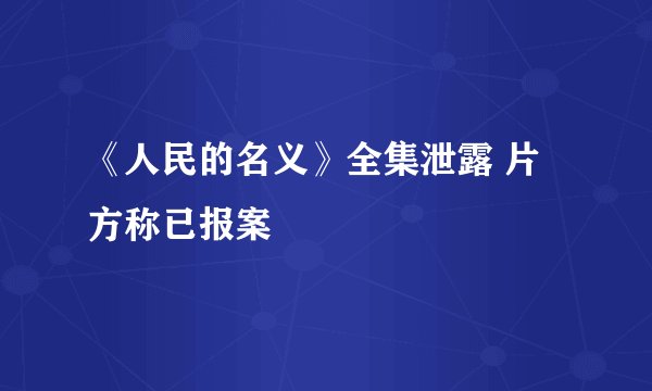 《人民的名义》全集泄露 片方称已报案