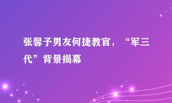 张馨予男友何捷教官，“军三代”背景揭幕