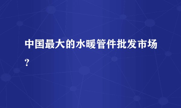 中国最大的水暖管件批发市场?