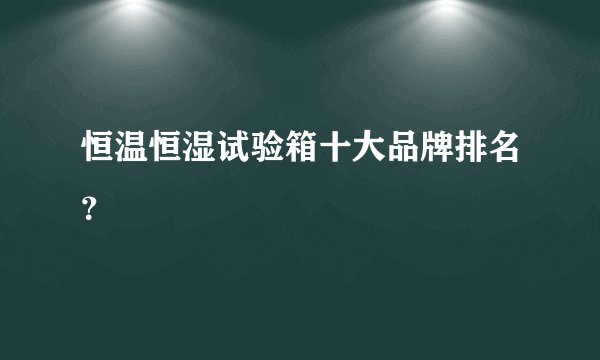 恒温恒湿试验箱十大品牌排名？