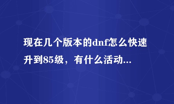 现在几个版本的dnf怎么快速升到85级，有什么活动或者副本可以多刷升级券和经验胶囊的？